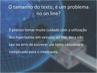 O tamanho do texto, é um problema
           no on line?

É preciso tomar muito cuidado com a utilização
dos hipertextos em veículos on line, para não
cair no erro de escrever um texto cansativo e
complicado para o internauta.
 