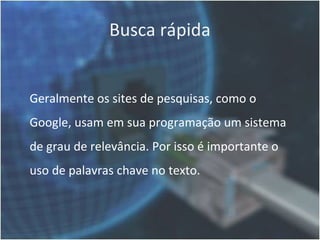 Busca rápida


Geralmente os sites de pesquisas, como o
Google, usam em sua programação um sistema
de grau de relevância. Por isso é importante o
uso de palavras chave no texto.
 