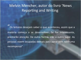 Melvin Mencher, autor do livro ‘News
        Reporting and Writing



“Os leitores desejam saber o que aconteceu, assim que a
matéria começa a se desenvolver. Se for interessante,
prestarão atenção. De outra forma, irão a outro lugar. As
pessoas vivem ocupadas demais para parar sem nenhuma
recompensa”
 