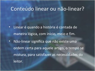 Conteúdo linear ou não-linear?


• Linear é quando a história é contada de
  maneira lógica, com inicio, meio e fim.
• Não-linear significa que não existe uma
  ordem certa para aquele artigo, o tempo se
  mistura, para satisfazer as necessidades do
  leitor.
 