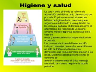 La cara 4 de la pirámide se refiere a la adquisición de hábitos tanto diarios como de por vida. El primer escalón incide en los hábitos de higiene diaria, mientras que el segundo está dedicado a la regularidad de las visitas al pediatra, al dentista así como al oftalmólogo. Se recomienda un recono cimiento médico-deportivo exhaustivo en el caso de niños y adolescentes con mayor dedicación al deporte. Las recomendaciones del tercer escalón incluyen mensajes para evitar los accidentes, no solo de tráfico sino también los domésticos que frecuentemente afectan a los niños. El último escalón pretende evitar el consumo de alcohol y tabaco siendo el único mensaje formulado de manera negativa de toda la pirámide. Higiene y salud 