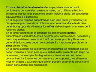 En esta  pirámide de alimentación , cuyo primer eslabón está conformado por cereales, pastas, arroces, pan, plátano y féculas, alimentos que los más pequeños deben incluir a diario, en cantidades equivalentes a 6 porciones.  En el segundo eslabón encontramos a un lado frutas y verduras y al otro pero a igual nivel de la pirámide, encontramos el aceite de oliva, de ambos grupos de alimentos los  niños  deben ingerir un mínimo de 3 raciones diarias. En el tercer eslabón de la pirámide de alimentación  infantil  encontramos alimentos fuentes de proteínas, como carnes, pescados y huevos que deben consumirse 1 a 3 porciones por día y lácteos en general de los cuales deben consumirse 3 a 4 raciones por día en la  dieta  de los niños. En la parte superior de la pirámide encontramos los alimentos que no deben incluirse a diario pero que si deben estar presente a lo largo de la semana, por ejemplo, las legumbres y frutos secos que deben consumirse 2 a 3 raciones por semana y por supuesto, los alimentos ricos en grasas y azúcares que si bien pueden estar en la dieta infantil deben consumirse con moderación. 
