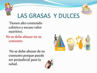 LAS GRASAS Y DULCES
 Tienen alto contenido
 calórico y escaso valor
 nutritivo.
No se debe abusar en su
 consumo

 No se debe abusar de su
 consumo porque puede
 ser perjudicial para la
 salud.
 
