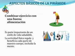 ASPECTOS BÁSICOS DE LA PIRÁMIDE


Combinar ejercicio con
 una buena
 alimentación


Es parte importante de un
  estilo de vida saludable.
La actividad física regula y
  beneficia cada parte de
  nuestro cuerpo, incluida la
  mente.
 