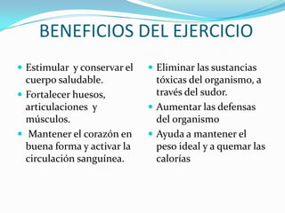 BENEFICIOS DEL EJERCICIO
 Estimular y conservar el    Eliminar las sustancias
  cuerpo saludable.            tóxicas del organismo, a
 Fortalecer huesos,           través del sudor.
  articulaciones y            Aumentar las defensas
  músculos.                    del organismo
 Mantener el corazón en      Ayuda a mantener el
  buena forma y activar la     peso ideal y a quemar las
  circulación sanguínea.       calorías
 