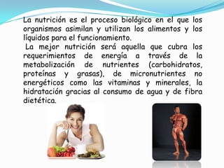 La nutrición es el proceso biológico en el que los
organismos asimilan y utilizan los alimentos y los
líquidos para el funcionamiento.
 La mejor nutrición será aquella que cubra los
requerimientos de energía a través de la
metabolización de nutrientes (carbohidratos,
proteínas y grasas), de micronutrientes no
energéticos como las vitaminas y minerales, la
hidratación gracias al consumo de agua y de fibra
dietética.
 