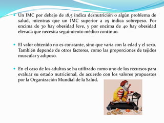  Un IMC por debajo de 18,5 indica desnutrición o algún problema de
  salud, mientras que un IMC superior a 25 indica sobrepeso. Por
  encima de 30 hay obesidad leve, y por encima de 40 hay obesidad
  elevada que necesita seguimiento médico continuo.

 El valor obtenido no es constante, sino que varía con la edad y el sexo.
  También depende de otros factores, como las proporciones de tejidos
  muscular y adiposo.

 En el caso de los adultos se ha utilizado como uno de los recursos para
  evaluar su estado nutricional, de acuerdo con los valores propuestos
  por la Organización Mundial de la Salud.
 