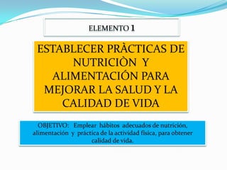 ELEMENTO        1
 ESTABLECER PRÀCTICAS DE
      NUTRICIÒN Y
   ALIMENTACIÓN PARA
  MEJORAR LA SALUD Y LA
     CALIDAD DE VIDA
  OBJETIVO: Emplear hábitos adecuados de nutrición,
alimentación y práctica de la actividad física, para obtener
                    calidad de vida.
 