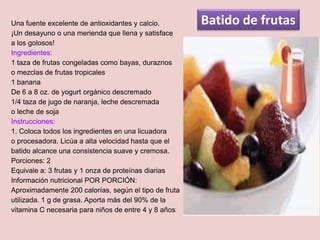 Una fuente excelente de antioxidantes y calcio.        Batido de frutas
¡Un desayuno o una merienda que llena y satisface
a los golosos!
Ingredientes:
1 taza de frutas congeladas como bayas, duraznos
o mezclas de frutas tropicales
1 banana
De 6 a 8 oz. de yogurt orgánico descremado
1/4 taza de jugo de naranja, leche descremada
o leche de soja
Instrucciones:
1. Coloca todos los ingredientes en una licuadora
o procesadora. Licúa a alta velocidad hasta que el
batido alcance una consistencia suave y cremosa.
Porciones: 2
Equivale a: 3 frutas y 1 onza de proteínas diarias
Información nutricional POR PORCIÓN:
Aproximadamente 200 calorías, según el tipo de fruta
utilizada. 1 g de grasa. Aporta más del 90% de la
vitamina C necesaria para niños de entre 4 y 8 años
 