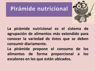 La pirámide nutricional es el sistema de
agrupación de alimentos más extendido para
conocer la variedad de éstos que se deben
consumir diariamente.
La pirámide propone el consumo de los
alimentos de forma proporcional a los
escalones en los que están ubicados.
 