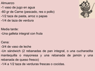 Almuerzo
-1 vaso de jugo en agua
-60 gr de Carne (pescado, res o pollo)
-1/2 taza de pasta, arroz o papas
-1/4 de taza de verdura

Media tarde:
-Una galleta integral con fruta

Cena:
-3/4 de vaso de leche
-Un sándwich (2 rebanadas de pan integral, o una cucharadita
mantequilla o mayonesa y una rebanada de jamón y una
rebanada de queso fresco)
-1/4 a 1/2 taza de verduras frescas o cocidas.
 