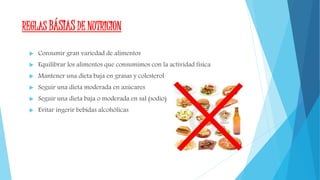 REGLAS BÁSIAS DE NUTRICION
 Consumir gran variedad de alimentos
 Equilibrar los alimentos que consumimos con la actividad fisica
 Mantener una dieta baja en grasas y colesterol
 Seguir una dieta moderada en azúcares
 Seguir una dieta baja o moderada en sal (sodio)
 Evitar ingerir bebidas alcohólicas
 