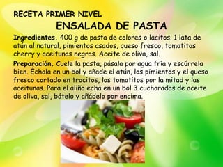 RECETA PRIMER NIVEL
              ENSALADA DE PASTA
Ingredientes. 400 g de pasta de colores o lacitos. 1 lata de
atún al natural, pimientos asados, queso fresco, tomatitos
cherry y aceitunas negras. Aceite de oliva, sal.
Preparación. Cuele la pasta, pásala por agua fría y escúrrela
bien. Échala en un bol y añade el atún, los pimientos y el queso
fresco cortado en trocitos, los tomatitos por la mitad y las
aceitunas. Para el aliño echa en un bol 3 cucharadas de aceite
de oliva, sal, bátelo y añádelo por encima.
 