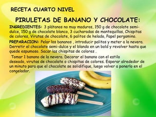 RECETA CUARTO NIVEL

   PIRULETAS DE BANANO Y CHOCOLATE:
INGREDIENTES: 3 plátanos no muy maduros, 150 g de chocolate semi-
dulce, 150 g de chocolate blanco, 3 cucharadas de mantequillas, Chispitas
de colores, Virutas de chocolate, 6 palitos de helado, Papel pergamino.
PREPARACION: Pelar los bananos , introducir palitos y meter a la nevera.
Derretir el chocolate semi-dulce y el blando en un bold y revolver hasta que
quede espumoso. Sacar las chispitas de colores .
 Tomar 1 banano de la nevera. Decorar el banano con el estilo
deseado, virutas de chocolate o chispitas de colores. Esperar alrededor de
un minuto para que el chocolate se solidifique, luego volver a ponerlo en el
congelador.
 