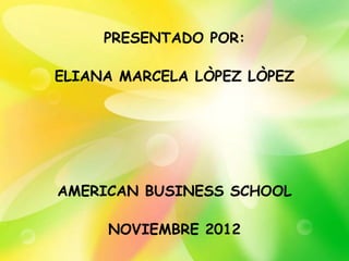 PRESENTADO POR:

ELIANA MARCELA LÒPEZ LÒPEZ




AMERICAN BUSINESS SCHOOL

     NOVIEMBRE 2012
 