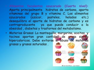 • Alimentos feculentos azucarado (Cuarto nivel):
  Aporta principalmente hidratos de carbono, aporta
  vitaminas del grupo B y vitamina C. Los alimentos
  azucarados     (azúcar,   pasteles,   helados     etc.)
  desequilibra el aporte de hidratos de carbono y es
  contraproducente      ya que puede conducir a la
  obesidad , diabetes y trastornos del metabolismo.
• Materias Grasas: La mantequilla, margarina, aceites y
  tocinos aportan gran cantidad de grasa siendo
  hipercaloricos. Debe evitarse el abuso de materias
  grasas y grasas saturadas .
 
