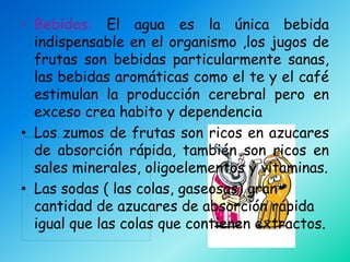 • Bebidas: El agua es la única bebida
  indispensable en el organismo ,los jugos de
  frutas son bebidas particularmente sanas,
  las bebidas aromáticas como el te y el café
  estimulan la producción cerebral pero en
  exceso crea habito y dependencia
• Los zumos de frutas son ricos en azucares
  de absorción rápida, también son ricos en
  sales minerales, oligoelementos y vitaminas.
• Las sodas ( las colas, gaseosas) gran
  cantidad de azucares de absorción rápida
  igual que las colas que contienen extractos.
 