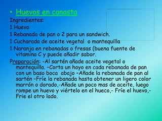 • Huevos en canasta
Ingredientes:
1 Huevo
1 Rebanada de pan o 2 para un sandwich.
1 Cucharada de aceite vegetal o mantequilla
1 Naranja en rebanadas o fresas (buena fuente de
   vitamina C y puede añadir sabor.
Preparación: -Al sartén añade aceite vegetal o
   mantequilla. –Corta un hoyo en cada rebanada de pan
   con un baso boca abajo –Añade la rebanada de pan al
   sartén –Fríe la rebanada hasta obtener un ligero color
   marrón o dorado,-Añade un poco mas de aceite, luego
   rompe un huevo y viértelo en el hueco,- Fríe el huevo,-
   Frie el otro lado.
 