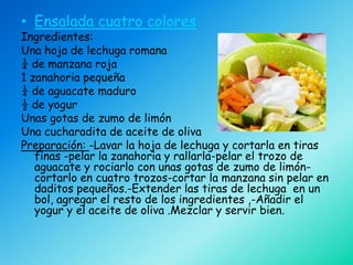 • Ensalada cuatro colores
Ingredientes:
Una hoja de lechuga romana
¼ de manzana roja
1 zanahoria pequeña
¼ de aguacate maduro
½ de yogur
Unas gotas de zumo de limón
Una cucharadita de aceite de oliva
Preparación: -Lavar la hoja de lechuga y cortarla en tiras
   finas -pelar la zanahoria y rallarla-pelar el trozo de
   aguacate y rociarlo con unas gotas de zumo de limón-
   cortarlo en cuatro trozos-cortar la manzana sin pelar en
   daditos pequeños.-Extender las tiras de lechuga en un
   bol, agregar el resto de los ingredientes ,-Añadir el
   yogur y el aceite de oliva .Mezclar y servir bien.
 