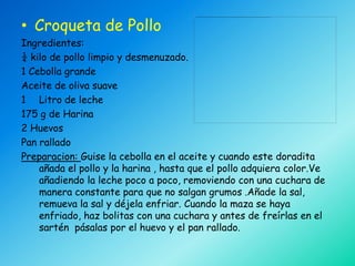 • Croqueta de Pollo
Ingredientes:
¼ kilo de pollo limpio y desmenuzado.
1 Cebolla grande
Aceite de oliva suave
1 Litro de leche
175 g de Harina
2 Huevos
Pan rallado
Preparacion: Guise la cebolla en el aceite y cuando este doradita
    añada el pollo y la harina , hasta que el pollo adquiera color.Ve
    añadiendo la leche poco a poco, removiendo con una cuchara de
    manera constante para que no salgan grumos .Añade la sal,
    remueva la sal y déjela enfriar. Cuando la maza se haya
    enfriado, haz bolitas con una cuchara y antes de freírlas en el
    sartén pásalas por el huevo y el pan rallado.
 