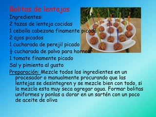 Bolitas de lentejas
Ingredientes:
2 tazas de lenteja cocidas
1 cebolla cabezona finamente picada
2 ajos picados
1 cucharada de perejil picado
½ cucharada de polvo para hornear
1 tomate finamente picado
Sal y pimienta al gusto
Preparación: Mezcle todos los ingredientes en un
   procesador o manualmente procurando que las
   lentejas se desintegren y se mezcle bien con todo, si
   la mezcla esta muy seca agregar agua. Formar bolitas
   uniformes y ponlas a dorar en un sartén con un poco
   de aceite de oliva
 