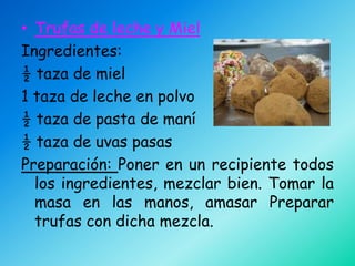 • Trufas de leche y Miel
Ingredientes:
½ taza de miel
1 taza de leche en polvo
½ taza de pasta de maní
½ taza de uvas pasas
Preparación: Poner en un recipiente todos
  los ingredientes, mezclar bien. Tomar la
  masa en las manos, amasar Preparar
  trufas con dicha mezcla.
 