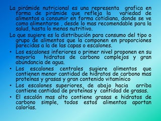 La pirámide nutricional es una representa grafica en
  forma de pirámide que refleja la          variedad de
  alimentos a consumir en forma cotidiana, donde se ve
  como alimentarse , desde lo mas recomendable para la
  salud, hasta lo menos nutritivo.
Lo que sugiere es la distribución para consumo del tipo o
  grupo de alimentos que la componen en proporciones
  parecidas a la de las capas o escalones.
• Los escalones inferiores o primer nivel proponen en su
  mayoría     hidratos de carbono complejos y gran
  abundancia de agua.
• Los escalones centrales sugiere alimentos que
  contienen menor cantidad de hidratos de carbono mas
  proteínas y grasas y gran contenido vitamínico
• Los escalones superiores, de abajo hacia arriba
  contiene cantidad de proteínas y cantidad de grasas.
• El escalón mas alto contiene grasas e hidratos de
  carbono simple, todos estos alimentos aportan
  calorías.
 