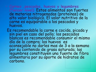 • Carnes ,pescados, huevos y legumbres
  (Tercer nivel): Estos alimentos son fuertes
 de materias nitrogenadas (proteínas) de
 alto valor biológico. El valor nutritivo de la
 carne es equiparable a los pescados y
 huevos.
Es recomendable la carne e cocida, picada y
 sin piel en caso del pollo; los pescados
 blancos es recomendable consumir el mismo
 día de la compra; los huevos es
 aconsejable no darles mas de 3 a la semana
 por su contenido de grasa saturada; las
 legumbres constituyen una fuente de fibra
 alimentaria por su aporte de hidratos de
 carbono.
 