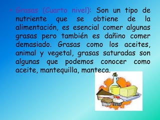• Grasas (Cuarto nivel): Son un tipo de
  nutriente que se obtiene de la
  alimentación, es esencial comer algunas
  grasas pero también es dañino comer
  demasiado. Grasas como los aceites,
  animal y vegetal, grasas saturadas son
  algunas que podemos conocer como
  aceite, mantequilla, manteca.
 