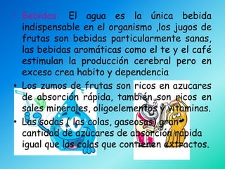 • Bebidas: El agua es la única bebida
  indispensable en el organismo ,los jugos de
  frutas son bebidas particularmente sanas,
  las bebidas aromáticas como el te y el café
  estimulan la producción cerebral pero en
  exceso crea habito y dependencia
• Los zumos de frutas son ricos en azucares
  de absorción rápida, también son ricos en
  sales minerales, oligoelementos y vitaminas.
• Las sodas ( las colas, gaseosas) gran
  cantidad de azucares de absorción rápida
  igual que las colas que contienen extractos.
 