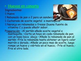 • Huevos en canasta
Ingredientes:
1 Huevo
1 Rebanada de pan o 2 para un sandwich.
1 Cucharada de aceite vegetal o mantequilla
1 Naranja en rebanadas o fresas (buena fuente de
   vitamina C y puede añadir sabor.
Preparación: -Al sartén añade aceite vegetal o
   mantequilla. –Corta un hoyo en cada rebanada de pan
   con un baso boca abajo –Añade la rebanada de pan al
   sartén –Fríe la rebanada hasta obtener un ligero color
   marrón o dorado,-Añade un poco mas de aceite, luego
   rompe un huevo y viértelo en el hueco,- Fríe el huevo,-
   Frie el otro lado.
 