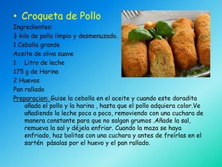 • Croqueta de Pollo
Ingredientes:
¼ kilo de pollo limpio y desmenuzado.
1 Cebolla grande
Aceite de oliva suave
1 Litro de leche
175 g de Harina
2 Huevos
Pan rallado
Preparacion: Guise la cebolla en el aceite y cuando este doradita
    añada el pollo y la harina , hasta que el pollo adquiera color.Ve
    añadiendo la leche poco a poco, removiendo con una cuchara de
    manera constante para que no salgan grumos .Añade la sal,
    remueva la sal y déjela enfriar. Cuando la maza se haya
    enfriado, haz bolitas con una cuchara y antes de freírlas en el
    sartén pásalas por el huevo y el pan rallado.
 
