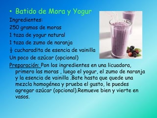 • Batido de Mora y Yogur
Ingredientes:
250 gramos de moras
1 taza de yogur natural
1 taza de zumo de naranja
½ cucharadita de esencia de vainilla
Un poco de azúcar (opcional)
Preparación: Pon los ingredientes en una licuadora,
   primero las moras , luego el yogur, el zumo de naranja
   y la esencia de vainilla .Bate hasta que quede una
   mezcla homogénea y prueba el gusto, le puedes
   agregar azúcar (opcional).Remueve bien y vierte en
   vasos.
 