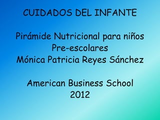 CUIDADOS DEL INFANTE

Pirámide Nutricional para niños
        Pre-escolares
Mónica Patricia Reyes Sánchez

  American Business School
           2012
 