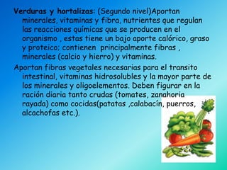 Verduras y hortalizas: (Segundo nivel)Aportan
  minerales, vitaminas y fibra, nutrientes que regulan
  las reacciones químicas que se producen en el
  organismo , estas tiene un bajo aporte calórico, graso
  y proteico; contienen principalmente fibras ,
  minerales (calcio y hierro) y vitaminas.
Aportan fibras vegetales necesarias para el transito
  intestinal, vitaminas hidrosolubles y la mayor parte de
  los minerales y oligoelementos. Deben figurar en la
  ración diaria tanto crudas (tomates, zanahoria
  rayada) como cocidas(patatas ,calabacín, puerros,
  alcachofas etc.).
 