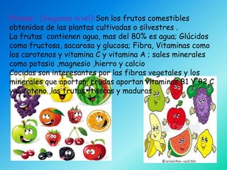 Frutas: (Segundo nivel):Son los frutos comestibles
obtenidos de las plantas cultivadas o silvestres .
La frutas contienen agua, mas del 80% es agua; Glúcidos
como fructosa, sacarosa y glucosa; Fibra, Vitaminas como
los carotenos y vitamina C y vitamina A ; sales minerales
como potasio ,magnesio ,hierro y calcio
Cocidas son interesantes por las fibras vegetales y los
minerales que aportan, crudas aportan vitaminas B1 Y B2,C
y caroteno ,las frutas frescas y maduras
 