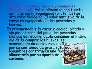 • Carnes ,pescados, huevos y legumbres
  (Tercer nivel): Estos alimentos son fuertes
 de materias nitrogenadas (proteínas) de
 alto valor biológico. El valor nutritivo de la
 carne es equiparable a los pescados y
 huevos.
Es recomendable la carne e cocida, picada y
 sin piel en caso del pollo; los pescados
 blancos es recomendable consumir el mismo
 día de la compra; los huevos es
 aconsejable no darles mas de 3 a la semana
 por su contenido de grasa saturada; las
 legumbres constituyen una fuente de fibra
 alimentaria por su aporte de hidratos de
 carbono.
 