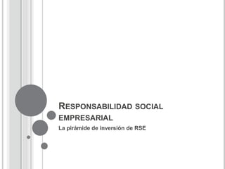 RESPONSABILIDAD SOCIAL
EMPRESARIAL
La pirámide de inversión de RSE
 