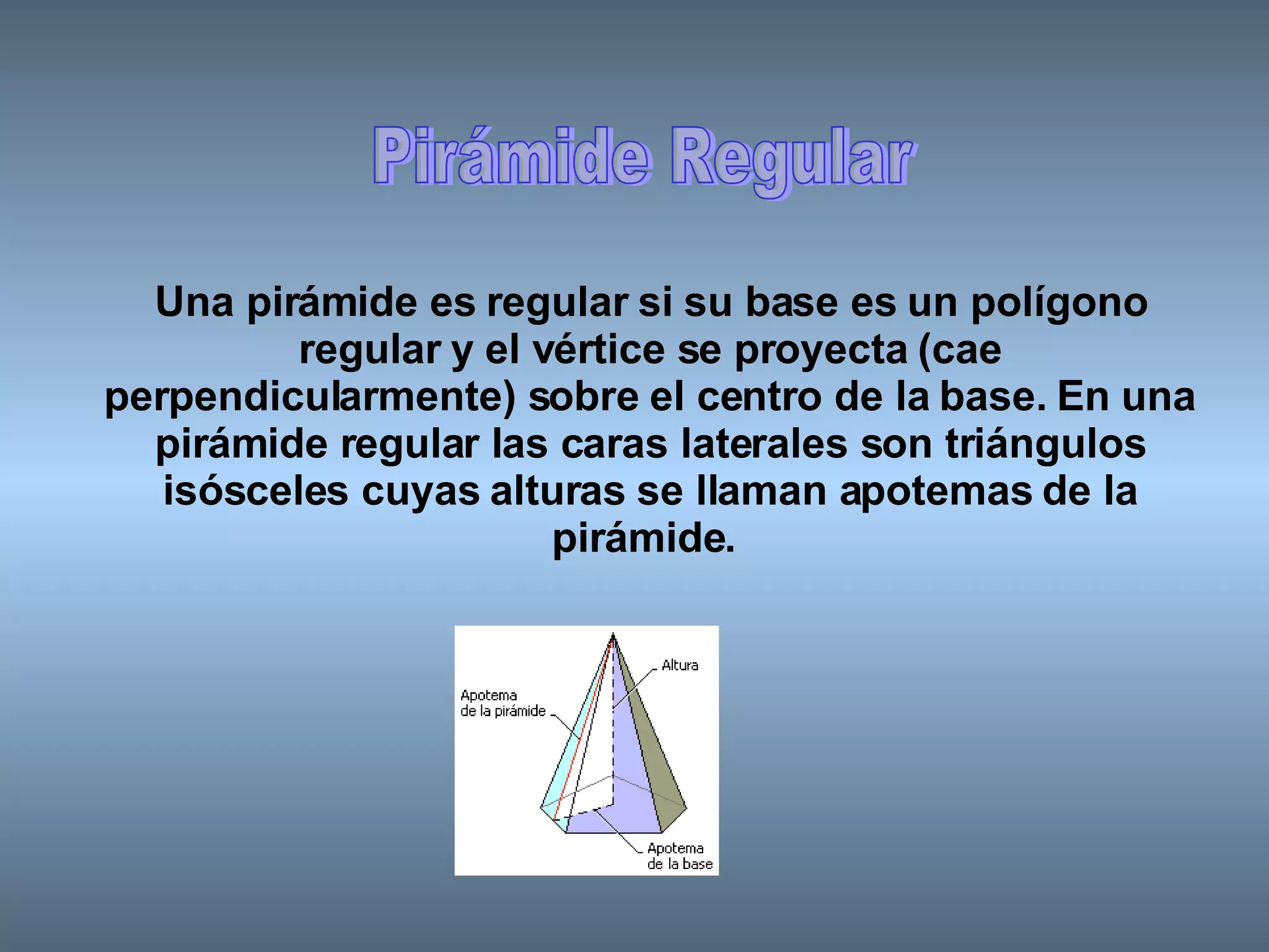 Pirámide Regular Una pirámide es regular si su base es un polígono regular y el vértice se proyecta (cae perpendicularmente) sobre el centro de la base. En una pirámide regular las caras laterales son triángulos isósceles cuyas alturas se llaman apotemas de la pirámide.   