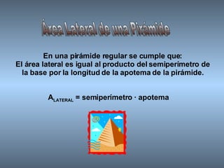 Área Lateral de una Pirámide En una pirámide regular se cumple que: El área lateral es igual al producto del semiperímetro de la base por la longitud de la apotema de la pirámide. A LATERAL  = semiperímetro · apotema 