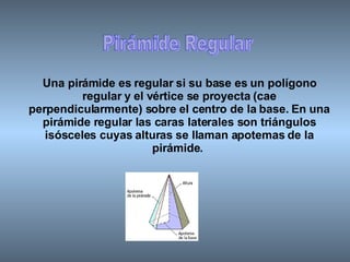Pirámide Regular Una pirámide es regular si su base es un polígono regular y el vértice se proyecta (cae perpendicularmente) sobre el centro de la base. En una pirámide regular las caras laterales son triángulos isósceles cuyas alturas se llaman apotemas de la pirámide.   