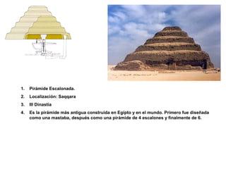 1. Pirámide Escalonada.
2. Localización: Saqqara
3. III Dinastía
4. Es la pirámide más antigua construida en Egipto y en el mundo. Primero fue diseñada
como una mastaba, después como una pirámide de 4 escalones y finalmente de 6.
 