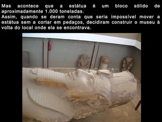 Mas acontece que a estátua é um bloco sólido de
aproximadamente 1.000 toneladas.
Assim, quando se deram conta que seria impossível mover a
estátua sem a cortar em pedaços, decidiram construir o museu à
volta do local onde ela se encontrava.
 