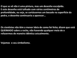 O que se vê não é uma pintura, mas um desenho esculpido.
E este desenho está talhado com vários centímetros de
profundidade, ou seja, se cortássemos um bocado na superfície da
pedra, o desenho continuaria a aparecer…
Os cientistas não têm a menor ideia de como foi feito; dizem que está
QUEIMADO sobre a rocha, não havendo qualquer meio de o
refazermos de maneira idêntica actualmente.
Vejamos o seu simbolismo.
 