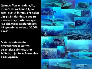 Quando fizeram a datação,
através do carbono 14, do
coral que se formou em baixo
das pirâmides desde que se
afundaram, concluíram que
“as pirâmides se afundaram
há aproximadamente 10.000
anos”...
Mais recentemente,
descobriram-se outras
pirâmides submersas no
Atlântico: junto às Bermudas
e aos Açores.
 
