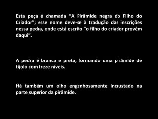 Esta peça é chamada “A Pirâmide negra do Filho do
Criador”; esse nome deve-se à tradução das inscrições
nessa pedra, onde está escrito “o filho do criador provém
daqui”.
A pedra é branca e preta, formando uma pirâmide de
tijolo com treze níveis.
Há também um olho engenhosamente incrustado na
parte superior da pirâmide.
 