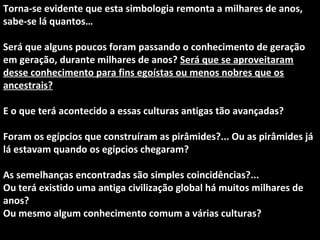Torna-se evidente que esta simbologia remonta a milhares de anos,
sabe-se lá quantos…
Será que alguns poucos foram passando o conhecimento de geração
em geração, durante milhares de anos? Será que se aproveitaram
desse conhecimento para fins egoístas ou menos nobres que os
ancestrais?
E o que terá acontecido a essas culturas antigas tão avançadas?
Foram os egípcios que construíram as pirâmides?... Ou as pirâmides já
lá estavam quando os egípcios chegaram?
As semelhanças encontradas são simples coincidências?...
Ou terá existido uma antiga civilização global há muitos milhares de
anos?
Ou mesmo algum conhecimento comum a várias culturas?
 