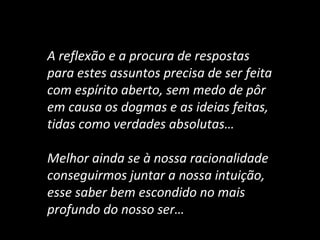 A reflexão e a procura de respostas
para estes assuntos precisa de ser feita
com espírito aberto, sem medo de pôr
em causa os dogmas e as ideias feitas,
tidas como verdades absolutas…
Melhor ainda se à nossa racionalidade
conseguirmos juntar a nossa intuição,
esse saber bem escondido no mais
profundo do nosso ser…
 