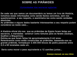 SOBRE AS PIRÂMIDES 
Curiosidades dos escravos egípcios 
De cada vez que vemos um documentário ou lemos um livro de História, 
tomamos essas informações como sendo factos concretos, sem nos 
questionarmos a seu respeito, e assimilamo-las como sendo verdades 
absolutas. 
As pirâmides e alguns dados bastante interessantes a seu respeito podem 
considerar-se neste caso… 
A História oficial diz-nos que as pirâmides de Egipto foram feitas por 
escravos, e mandadas construir como túmulos para os faraós (Queops, 
Quéfren e Miquerinos) 
Estima-se que foram feitas há aproximadamente 5 mil anos. 
Relembremos como estão construídas as pirâmides, baseando-nos na 
grande pirâmide, formada por 2.300.000 blocos de pedra pesando entre 
2,5 a 60 toneladas cada um. 
Seria como mover o peso equivalente a 12 camiões juntos… 
Avanço manual, ao seu ritmo 
 