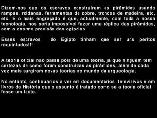 Dizem-nos que os escravos construíram as pirâmides usando 
rampas, roldanas, ferramentas de cobre, troncos de madeira, etc, 
etc. E o mais engraçado é que, actualmente, com toda a nossa 
tecnologia, nos seria impossível fazer uma réplica das pirâmides, 
com a enorme precisão das egípcias. 
Esses escravos do Egipto tinham que ser uns peritos 
requintados!!! 
A teoria oficial não passa pois de uma teoria, já que ninguém tem 
certezas de como foram construídas as pirâmides, além de cada 
vez mais surgirem novas teorias no mundo da arqueologia. 
No entanto, continuamos a ver em documentários televisivos e em 
livros de História que o assunto é tratado como se a teoria oficial 
fosse um facto. 
 